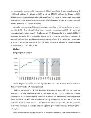 con los mercados internacionales (especialmente China), ya se había llevado la deuda externa de
25,000 mil millones de dólares en 2005 a más de 120,000 millones de dólares en 2006,
considerando los expertos que no se invirtió para el futuro y el grueso de esos recursos fue utilizado
para crear una ola de consumo solo comparable con la de finales de los años 70, que fue catalogado
como el período de la “Venezuela Saudita”.
Luego, las correcciones político económicas para estabilizar el país no resultaron, se provocó
una caída de 40% de la oferta global de bienes y servicios per cápita entre 2013 y 2014, el precio
internacional del petróleo empezó a desplomarse de 115 dólares por barril en junio de 2014 a 35
dólares en febrero de 2016. La inflación llegó a 800%. A pesar de los esfuerzos realizados, la
economía nacional sigue siendo mono-productora y dependiente de la explotación y exportación
de petróleo, así como de las importaciones y el sector industrial. Evidencias de ello son las cifras
de exportación de CONAPRI (2010).
Gráfico 3
PIB percápita en bolívares.
Fuente: El producto interno bruto per cápita (en bolívares, valor de 1997). Venezuela Central
Bank/Econometrica IE, SA, Author provided
La CEPAL estima que el PIB de la República Bolivariana de Venezuela cayó por cuarto año
consecutivo en 2014, calculándose que la contracción fue del 13%, la producción de crudo
disminuyó un 13,7%, si se comparan los niveles de producción petrolera que fuentes secundarias
dieron a conocer a la OPEP en diciembre de 2014 y en diciembre de 2015. En el caso de la
producción de crudo venezolano, este sería el tercer año con caídas desde 2012. En 2014 se aceleró
la inflación, por lo cual la economía atravesó su primer episodio multianual de inflación de tres o
más dígitos.
En ese aumentó el ritmo de crecimiento de los agregados monetarios, del tipo de cambio oficial
 