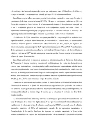 efectuados por los bancos de desarrollo chinos, que ascienden a unos 4.000 millones de dólares, y
el pago (con crudo) a la empresa rusa Rosneft, por unos 2.250 millones de dólares.
La política monetaria Los agregados monetarios continúan creciendo a tasas muy elevadas, el
crecimiento de la base monetaria fue del 1.737%, 7,4 veces el crecimiento registrado en 2013, un
factor determinante en el crecimiento de la base monetaria ha sido el financiamiento otorgado por
el BCV a empresas públicas no financieras. Este componente creció cerca del 2.000%. El
importante aumento registrado por los agregados refleja el creciente uso que se ha dado a los
ingresos por emisión monetaria para financiar la gestión del sector público venezolano.
En diciembre de 2016, los créditos otorgados por el BCV a empresas públicas no financieras
representaron un 1,04 veces la base monetaria, la relación fue 1,2 veces la base y la relación de los
créditos a empresas públicas no financieras a base monetaria era de 3,4 veces, los ingresos por
emisión monetaria recaudados por el BCV representaron cerca de un 20% del PIB. Pese al aumento
de los agregados, la economía venezolana ha enfrentado problemas relativos a la disponibilidad de
efectivo, y por eso el BCV decidió en primera instancia ampliar el cono monetario incorporando
billetes de mayor denominación.
La política cambiaria y el manejo de las reservas internacionales En la República Bolivariana
de Venezuela el sistema cambiario experimentó modificaciones, las ventas de divisas (tipo de
cambio para importaciones complementario usado para financiar importaciones prioritarias no
esenciales) se efectuarían en el marco de una banda que oscilaría en virtud de las condiciones del
mercado, al tiempo que se mantendría el tipo de cambio empleado para las importaciones del sector
público. Utilizando como referencia el tipo de cambio, el bolívar experimentó una depreciación del
396,5%, y del 3.027% como referencia el tipo de cambio paralelo.
Para tratar de incrementar su liquidez externa, el Banco Central de Venezuela liquidó activos
financieros en dólares en su poder con descuentos que superaron el 70% y recurrió a la venta de
sus tenencias en oro, para tratar de reducir la brecha existente entre el tipo de cambio paralelo y el
tipo de cambio oficial, se eliminó el tipo de cambio que se cotizaba a 10 bolívares por dólar de los
Estados Unidos.
La economía venezolana atravesó y atraviesa un prolongado episodio de elevada inflación, con
tasas de inflación de al menos tres dígitos desde 2013 y que en los últimos 18 meses se ha acelerado
rápidamente. Se estima que la tasa de inflación anual superó el 2.500%, registrado tasas de inflación
mensuales superiores al 50%, el crecimiento elevado de los agregados monetarios, el
financiamiento de la gestión fiscal con los ingresos por emisión monetaria, la depreciación
pronunciada del tipo de cambio, los aumentos salariales y la severa restricción para la obtención
 