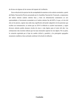 de divisas son algunas de las razones del repunte de la inflación.
Esta evolución de los precios ha ido acompañada de aumentos en los salarios nominales, a partir
del Índice Nacional de Precios presentado por la Asamblea Nacional de Venezuela, componentes
del salario mínimo (salario mínimo base y bono de alimentación) aumentaron en seis
oportunidades, el incremento acumulado en el salario mínimo fue del 403%, lo que, a la luz del
alza en los precios, supone una caída muy significativa del poder adquisitivo de las personas que
reciben esa remuneración, se estima que en 2014 la inflación se aceleró nuevamente, y según
diversos cálculos podría alcanzar niveles de cinco o más dígitos para el cierre del año. Las
estimaciones más recientes indican que las tasas mensuales superan los tres dígitos. Por su parte,
la variación registrada por el tipo de cambio (oficial y paralelo) y los principales agregados
monetarios también se han acelerado conforme lo ha hecho la inflación.
Conclusión
 