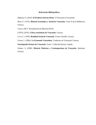 Referencias Bibliográficas
Baptista, E. (2010). El Producto Interno Bruto. El Nacional en Economía.
Brito, F. (1974). Historia Económica y Social de Venezuela. Tomo II de la Biblioteca:
Caracas.
Censo y BCV. Recopilación de Material (2018).
CEPAL (2016). Cifras económicas de Venezuela. Caracas.
Cova, C. (1998). Realidad Social de Venezuela. Centro Gumilla. Caracas.
Crazut, L. (2006). La Economía Venezolana. Cuadernos de Venezuela: Caracas.
Enciclopedia Océano de Venezuela. Tomo 3. Editorial Océano. España.
Gómez, A. (2000). Historia Moderna y Contemporánea de Venezuela. Episteme:
Caracas.
 