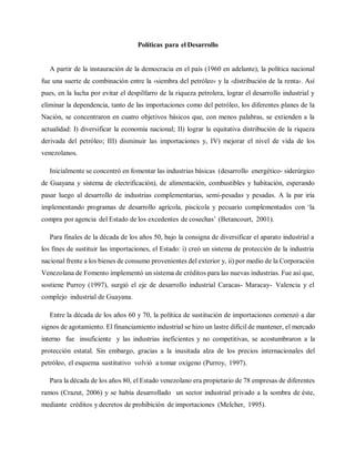 Políticas para el Desarrollo
A partir de la instauración de la democracia en el país (1960 en adelante), la política nacional
fue una suerte de combinación entre la ‹siembra del petróleo› y la ‹distribución de la renta›. Así
pues, en la lucha por evitar el despilfarro de la riqueza petrolera, lograr el desarrollo industrial y
eliminar la dependencia, tanto de las importaciones como del petróleo, los diferentes planes de la
Nación, se concentraron en cuatro objetivos básicos que, con menos palabras, se extienden a la
actualidad: I) diversificar la economía nacional; II) lograr la equitativa distribución de la riqueza
derivada del petróleo; III) disminuir las importaciones y, IV) mejorar el nivel de vida de los
venezolanos.
Inicialmente se concentró en fomentar las industrias básicas (desarrollo energético- siderúrgico
de Guayana y sistema de electrificación), de alimentación, combustibles y habitación, esperando
pasar luego al desarrollo de industrias complementarias, semi-pesadas y pesadas. A la par iría
implementando programas de desarrollo agrícola, piscícola y pecuario complementados con ‘la
compra por agencia del Estado de los excedentes de cosechas’ (Betancourt, 2001).
Para finales de la década de los años 50, bajo la consigna de diversificar el aparato industrial a
los fines de sustituir las importaciones, el Estado: i) creó un sistema de protección de la industria
nacional frente a los bienes de consumo provenientes del exterior y, ii) por medio de la Corporación
Venezolana de Fomento implementó un sistema de créditos para las nuevas industrias. Fue así que,
sostiene Purroy (1997), surgió el eje de desarrollo industrial Caracas- Maracay- Valencia y el
complejo industrial de Guayana.
Entre la década de los años 60 y 70, la política de sustitución de importaciones comenzó a dar
signos de agotamiento. El financiamiento industrial se hizo un lastre difícil de mantener, el mercado
interno fue insuficiente y las industrias ineficientes y no competitivas, se acostumbraron a la
protección estatal. Sin embargo, gracias a la inusitada alza de los precios internacionales del
petróleo, el esquema sustitutivo volvió a tomar oxígeno (Purroy, 1997).
Para la década de los años 80, el Estado venezolano era propietario de 78 empresas de diferentes
ramos (Crazut, 2006) y se había desarrollado un sector industrial privado a la sombra de éste,
mediante créditos y decretos de prohibición de importaciones (Melcher, 1995).
 
