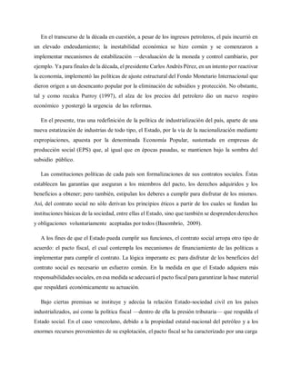 En el transcurso de la década en cuestión, a pesar de los ingresos petroleros, el país incurrió en
un elevado endeudamiento; la inestabilidad económica se hizo común y se comenzaron a
implementar mecanismos de estabilización —devaluación de la moneda y control cambiario, por
ejemplo. Ya para finales de la década, el presidente Carlos Andrés Pérez, en un intento por reactivar
la economía, implementó las políticas de ajuste estructural del Fondo Monetario Internacional que
dieron origen a un desencanto popular por la eliminación de subsidios y protección. No obstante,
tal y como recalca Purroy (1997), el alza de los precios del petrolero dio un nuevo respiro
económico y postergó la urgencia de las reformas.
En el presente, tras una redefinición de la política de industrialización del país, aparte de una
nueva estatización de industrias de todo tipo, el Estado, por la vía de la nacionalización mediante
expropiaciones, apuesta por la denominada Economía Popular, sustentada en empresas de
producción social (EPS) que, al igual que en épocas pasadas, se mantienen bajo la sombra del
subsidio público.
Las constituciones políticas de cada país son formalizaciones de sus contratos sociales. Éstas
establecen las garantías que aseguran a los miembros del pacto, los derechos adquiridos y los
beneficios a obtener; pero también, estipulan los deberes a cumplir para disfrutar de los mismos.
Así, del contrato social no sólo derivan los principios éticos a partir de los cuales se fundan las
instituciones básicas de la sociedad, entre ellas el Estado, sino que también se desprenden derechos
y obligaciones voluntariamente aceptadas por todos (Basombrío, 2009).
A los fines de que el Estado pueda cumplir sus funciones, el contrato social arropa otro tipo de
acuerdo: el pacto fiscal, el cual contempla los mecanismos de financiamiento de las políticas a
implementar para cumplir el contrato. La lógica imperante es: para disfrutar de los beneficios del
contrato social es necesario un esfuerzo común. En la medida en que el Estado adquiera más
responsabilidades sociales, en esa medida se adecuará el pacto fiscal para garantizar la base material
que respaldará económicamente su actuación.
Bajo ciertas premisas se instituye y adecúa la relación Estado-sociedad civil en los países
industrializados, así como la política fiscal —dentro de ella la presión tributaria— que respalda el
Estado social. En el caso venezolano, debido a la propiedad estatal-nacional del petróleo y a los
enormes recursos provenientes de su explotación, el pacto fiscal se ha caracterizado por una carga
 