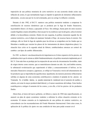 imposición de una política monetaria de corte restrictivo en una economía donde existe una
inflación de costos, lo que normalmente logra es impedir la aparición de elementos inflacionarios
adicionales, en este caso por la vía de la demanda, pero no corrige la inflación existente.
Durante el año 1982, el B.C.V. mantuvo una política monetaria tendente a compensar la
esterilización de recursos domésticos que se producía por la fuga de fondos financieros,
inyectándole dinero a la banca y apoyando al Fisco. Sin embargo, buena parte de estos recursos
cuando llegaban a manos del público, bien sea por la vía crediticia o por la del gasto, salía al exterior
debido a la desconfianza existente. Dentro de este esquema, la política monetaria seguida fue de
carácter restrictivo, con el objeto de mantener limitado el flujo de recursos hacia el exterior. Sin
embargo, ello no frenó la fuga de capitales pues las divisas se compraban con los fondos que se
liberaban a medida que vencían los plazos de los instrumentos de ahorro (depósitosa plazo). La
situación hizo crisis en la segunda mitad de febrero, estableciéndose entonces un control de
cambios con tipos de cambio diferenciales.
En 1981 se observó una desaceleración de importancia en el ritmo expansivo de los precios, no
pudiéndose decir que la misma se debió fundamentalmente a la política monetaria implantada por el
B.C.V. Esto más bien se produjo por la conjunción de una serie de circunstancias favorables, tanto
de origen interno como externo, que se materializaron durante ese año. Así, enel ámbito externo,
la substancial revalorización que experimentó el dólar y consecuentemente el bolívar, en los
mercados financieros europeos y japoneses, se reflejó en Venezuela a través del abaratamiento de
los productos que se importaban de aquellas áreas. Igualmente, las menores presiones inflacionarias
sufridas en algunas de estas economías contribuyeron a moderar el aumento de los precios en
Venezuela. En el ámbito interno, se pueden mencionar la moderació nen el aumento de sueldos y
salarios, así como la mayor productividad laboral, y el menor ausentismo del trabajo. Estos hechos
contribuyeron a mitigar el aumento de los costos, y con ello, el de los precios de los productos
finales.
Ahora bien, al inicio del nuevo gobierno, en febrero y marzo de 1984 más específicamente, se
anunció un plan de ajuste económico tendente a enfrentar la crítica situación existente en la
economía. El mismo consistía en la implantación de una política de carácter restrictivo, en
concordancia con las recomendaciones del Fondo Monetario Internacional. Entre otras cosas, la
aplicación de la política de ajuste era una condición de base para poder avanzar en el
 