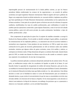 impostergable proceso de reestructuración de la deuda pública externa, ya que los bancos
acreedores habían condicionado los avances de las negociaciones a un acuerdo de política
económica con aquel organismo financiero internacional. Dada la negativa del nuevo gobierno de
llegar a un compromiso formal con dicha institución, era necesario definir e implantar una política
que fuera aprobada por el Fondo Monetario Internacional, satisfaciéndose así las aspiraciones de
la banca acreedora. Como parte de ese plan de ajuste se hicieron una serie de reformas al esquema
cambiaria, modificándose las tasas de cambio preferenciales, pero ratificándose el control de
cambios para las operaciones comerciales y para algunas financieras, como el servicio de la deuda
externa pública y parte de la del sector privado, las cuales continuarían haciéndose a tipos de
cambio preferenciales y fijos.
Otro componente de aquel plan de ajuste fue el conjunto de medidas orientadas a corregir la
brecha de las finanzas públicas. En tal sentido se decidió restringir el gasto público, en particular
las remuneraciones de los empleados públicos, y se anunciaron una serie de acciones tendentes a
racionalizar esas erogaciones. Como producto de esas iniciativas, en 1984 se operó una severa
contracción de los gastos de inversión gubernamental, no sólo en términos reales sino también
nominales, mientras que algunos rubros de gastos corrientes, como el de sueldos y salarios, se
contrajeron en términos reales. El bajo dinamismo del gasto se continuó observando durante buena
parte de 1985, no siendo sino durante los últimos meses de ese año cuando se comenzó a operar
una expansión de consideración de este tipo de erogaciones.
La política monetaria aplicada a comienzos del período analizado fue de carácter mixto. Por una
parte, se establecieron encajes sobre los excedentes de liquidez en poder de la banca, lo cual
buscaba limitar la capacidad de otorgamiento de crédito del sistema financiero, pero por la otra,
se restableció el sistema de fijación de las tasas de interés por parte del Banco Central, eliminándose
así el sistema de liberación de dichas tasas que había existido en los años anteriores. Esta última
decisión se tomó con la finalidad de reducir el costo del financiamiento para así estimular la
demanda interna, ya que existía el convencimiento de que las tasas se encontraban en niveles muy
elevados debido a la reticencia de los bancos a bajarlas. En los mesessiguientes a esta decisión se
observó una tendencia a la baja de los intereses; sin embargo, las presiones que se comenzaron a
observar en el mercado cambiario y en la actividad financiadora
 