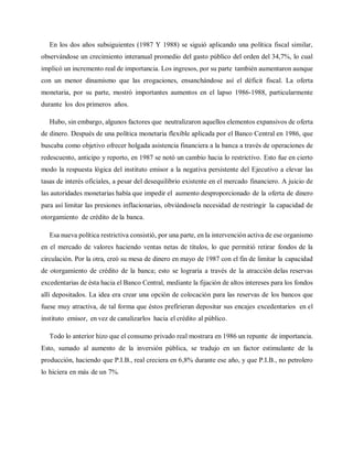 En los dos años subsiguientes (1987 Y 1988) se siguió aplicando una política fiscal similar,
observándose un crecimiento interanual promedio del gasto público del orden del 34,7%, lo cual
implicó un incremento real de importancia. Los ingresos, por su parte también aumentaron aunque
con un menor dinamismo que las erogaciones, ensanchándose así el déficit fiscal. La oferta
monetaria, por su parte, mostró importantes aumentos en el lapso 1986-1988, particularmente
durante los dos primeros años.
Hubo, sin embargo, algunos factores que neutralizaron aquellos elementos expansivos de oferta
de dinero. Después de una política monetaria flexible aplicada por el Banco Central en 1986, que
buscaba como objetivo ofrecer holgada asistencia financiera a la banca a través de operaciones de
redescuento, anticipo y reporto, en 1987 se notó un cambio hacia lo restrictivo. Esto fue en cierto
modo la respuesta lógica del instituto emisor a la negativa persistente del Ejecutivo a elevar las
tasas de interés oficiales, a pesar del desequilibrio existente en el mercado financiero. A juicio de
las autoridades monetarias había que impedir el aumento desproporcionado de la oferta de dinero
para así limitar las presiones inflacionarias, obviándosela necesidad de restringir la capacidad de
otorgamiento de crédito de la banca.
Esa nueva política restrictiva consistió, por una parte, en la intervención activa de ese organismo
en el mercado de valores haciendo ventas netas de títulos, lo que permitió retirar fondos de la
circulación. Por la otra, creó su mesa de dinero en mayo de 1987 con el fin de limitar la capacidad
de otorgamiento de crédito de la banca; esto se lograría a través de la atracción delas reservas
excedentarias de ésta hacia el Banco Central, mediante la fijación de altos intereses para los fondos
allí depositados. La idea era crear una opción de colocación para las reservas de los bancos que
fuese muy atractiva, de tal forma que éstos prefirieran depositar sus encajes excedentarios en el
instituto emisor, en vez de canalizarlos hacia el crédito al público.
Todo lo anterior hizo que el consumo privado real mostrara en 1986 un repunte de importancia.
Esto, sumado al aumento de la inversión pública, se tradujo en un factor estimulante de la
producción, haciendo que P.I.B., real creciera en 6,8% durante ese año, y que P.I.B., no petrolero
lo hiciera en más de un 7%.
 