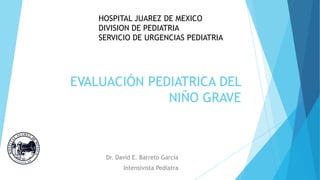 EVALUACIÓN PEDIATRICA DEL
NIÑO GRAVE
Dr. David E. Barreto García
Intensivista Pediatra
HOSPITAL JUAREZ DE MEXICO
DIVISION DE PEDIATRIA
SERVICIO DE URGENCIAS PEDIATRIA
 