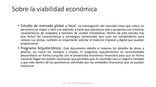 Sobre la viabilidad económica
• Estudio de mercado global y local. La investigación del mercado tiene que cubrir un
perímetro no mayor a 1km a la redonda, y tiene que ejecutarse solo a proyectos con similares
características de acabados y tamaños de unidad inmobiliaria. Dentro de este estudio hay
que incluir las características y estrategias comerciales que usan los competidores para
colocar sus ventas, también es importante solicitar el material impreso y digital que puedan
proporcionar.
• Programa Arquitectónico. Este documento detalla al máximo los detalles de áreas a
diseñar, así como los tiempos y etapas. El programa arquitectónico es recomendable
desarrollarlo en forma conjunta con el proyectista económico financiero para que en forma
conjunta hagan los ajustes necesarios que permitan que el resultado sea un negocio rentable
y que este dentro de los parámetros admitidos por las entidades financieras que se puedan
involucrar.
Econ. Juan Antonio Maguiño Huamán
 