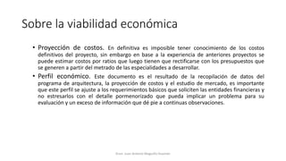 Sobre la viabilidad económica
• Proyección de costos. En definitiva es imposible tener conocimiento de los costos
definitivos del proyecto, sin embargo en base a la experiencia de anteriores proyectos se
puede estimar costos por ratios que luego tienen que rectificarse con los presupuestos que
se generen a partir del metrado de las especialidades a desarrollar.
• Perfil económico. Este documento es el resultado de la recopilación de datos del
programa de arquitectura, la proyección de costos y el estudio de mercado, es importante
que este perfil se ajuste a los requerimientos básicos que soliciten las entidades financieras y
no estresarlos con el detalle pormenorizado que pueda implicar un problema para su
evaluación y un exceso de información que dé pie a continuas observaciones.
Econ. Juan Antonio Maguiño Huamán
 