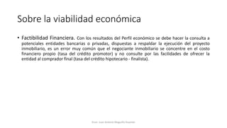 Sobre la viabilidad económica
• Factibilidad Financiera. Con los resultados del Perfil económico se debe hacer la consulta a
potenciales entidades bancarias o privadas, dispuestas a respaldar la ejecución del proyecto
inmobiliario, es un error muy común que el negociante inmobiliario se concentre en el costo
financiero propio (tasa del crédito promotor) y no consulte por las facilidades de ofrecer la
entidad al comprador final (tasa del crédito hipotecario - finalista).
Econ. Juan Antonio Maguiño Huamán
 
