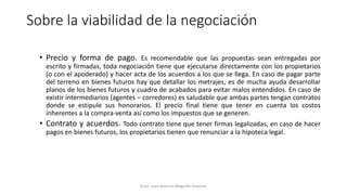 Sobre la viabilidad de la negociación
• Precio y forma de pago. Es recomendable que las propuestas sean entregadas por
escrito y firmadas, toda negociación tiene que ejecutarse directamente con los propietarios
(o con el apoderado) y hacer acta de los acuerdos a los que se llega. En caso de pagar parte
del terreno en bienes futuros hay que detallar los metrajes, es de mucha ayuda desarrollar
planos de los bienes futuros y cuadro de acabados para evitar malos entendidos. En caso de
existir intermediarios (agentes – corredores) es saludable que ambas partes tengan contratos
donde se estipule sus honorarios. El precio final tiene que tener en cuenta los costos
inherentes a la compra-venta así como los impuestos que se generen.
• Contrato y acuerdos. Todo contrato tiene que tener firmas legalizadas, en caso de hacer
pagos en bienes futuros, los propietarios tienen que renunciar a la hipoteca legal.
Econ. Juan Antonio Maguiño Huamán
 
