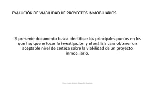 EVALUCIÓN DE VIABILIDAD DE PROYECTOS INMOBILIARIOS
El presente documento busca identificar los principales puntos en los
que hay que enfocar la investigación y el análisis para obtener un
aceptable nivel de certeza sobre la viabilidad de un proyecto
inmobiliario.
Econ. Juan Antonio Maguiño Huamán
 