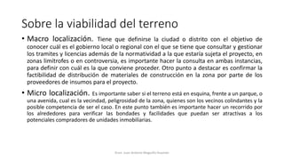 Sobre la viabilidad del terreno
• Macro localización. Tiene que definirse la ciudad o distrito con el objetivo de
conocer cuál es el gobierno local o regional con el que se tiene que consultar y gestionar
los tramites y licencias además de la normatividad a la que estaría sujeta el proyecto, en
zonas limítrofes o en controversia, es importante hacer la consulta en ambas instancias,
para definir con cuál es la que conviene proceder. Otro punto a destacar es confirmar la
factibilidad de distribución de materiales de construcción en la zona por parte de los
proveedores de insumos para el proyecto.
• Micro localización. Es importante saber si el terreno está en esquina, frente a un parque, o
una avenida, cual es la vecindad, peligrosidad de la zona, quienes son los vecinos colindantes y la
posible competencia de ser el caso. En este punto también es importante hacer un recorrido por
los alrededores para verificar las bondades y facilidades que puedan ser atractivas a los
potenciales compradores de unidades inmobiliarias.
Econ. Juan Antonio Maguiño Huamán
 