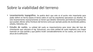 Sobre la viabilidad del terreno
• Levantamiento topográfico. Se podría decir que este es el punto más importante para
poder definir en forma exacta el lienzo sobre el cual los arquitectos ejecutaran sus diseños. En
este levantamiento necesariamente se tienen que detallar elementos perimétricos importantes
que puedan afectar al/los frentes/s del terreno como por ejemplo postes de alumbrado público,
arboles, hidrantes, etc.
• Estudio de suelos. La calidad del suelo es importantísimo para tener idea del tipo de
cimentación que calculara el ing. Estructural, una mala calidad de suelo implicaría una mayor
inversión en esta partida y que podría incidir considerablemente en los costos, así como en la
altura de la edificación.
Econ. Juan Antonio Maguiño Huamán
 