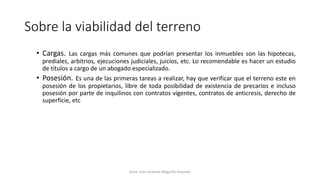 Sobre la viabilidad del terreno
• Cargas. Las cargas más comunes que podrían presentar los inmuebles son las hipotecas,
prediales, arbitrios, ejecuciones judiciales, juicios, etc. Lo recomendable es hacer un estudio
de títulos a cargo de un abogado especializado.
• Posesión. Es una de las primeras tareas a realizar, hay que verificar que el terreno este en
posesión de los propietarios, libre de toda posibilidad de existencia de precarios e incluso
posesión por parte de inquilinos con contratos vigentes, contratos de anticresis, derecho de
superficie, etc
Econ. Juan Antonio Maguiño Huamán
 