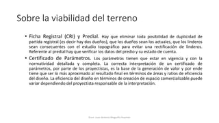 Sobre la viabilidad del terreno
• Ficha Registral (CRI) y Predial. Hay que eliminar toda posibilidad de duplicidad de
partida registral (es decir hay dos dueños), que los dueños sean los actuales, que los linderos
sean consecuentes con el estudio topográfico para evitar una rectificación de linderos.
Referente al predial hay que verificar los datos del predio y su estado de cuenta.
• Certificado de Parámetros. Los parámetros tienen que estar en vigencia y con la
normatividad detallada y completa. La correcta interpretación de un certificado de
parámetros, por parte de los proyectistas, es la base de la generación de valor y por ende
tiene que ser lo más aproximado al resultado final en términos de áreas y ratios de eficiencia
del diseño. La eficiencia del diseño en términos de creación de espacio comercializable puede
variar dependiendo del proyectista responsable de la interpretación.
Econ. Juan Antonio Maguiño Huamán
 