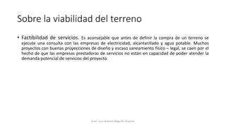 Sobre la viabilidad del terreno
• Factibilidad de servicios. Es aconsejable que antes de definir la compra de un terreno se
ejecute una consulta con las empresas de electricidad, alcantarillado y agua potable. Muchos
proyectos con buenas proyecciones de diseño y escaso saneamiento físico – legal, se caen por el
hecho de que las empresas prestadoras de servicios no están en capacidad de poder atender la
demanda potencial de servicios del proyecto.
Econ. Juan Antonio Maguiño Huamán
 