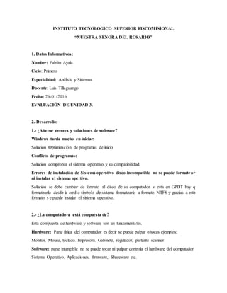 INSTITUTO TECNOLOGICO SUPERIOR FISCOMISIONAL
“NUESTRA SEÑORA DEL ROSARIO”
1. Datos Informativos:
Nombre: Fabián Ayala.
Ciclo: Primero
Especialidad: Análisis y Sistemas
Docente: Luis Tillaguango
Fecha: 26-01-2016
EVALUACIÓN DE UNIDAD 3.
2.-Desarrollo:
1.- ¿Alterne errores y soluciones de software?
Windows tarda mucho en iniciar:
Solución Optimización de programas de inicio
Conflicto de programas:
Solución comprobar el sistema operativo y su compatibilidad.
Errores de instalación de Sistema operativo disco incompatible no se puede formatear
ni instalar el sistema opertivo.
Solución se debe cambiar de formato al disco de su computador si esta en GPDT hay q
formatearlo desde la cmd o símbolo de sistema formatearlo a formato NTFS y gracias a este
formato s e puede instalar el sistema operativo.
2.- ¿La computadora está compuesta de?
Está compuesta de hardware y software son las fundamentales.
Hardware: Parte física del computador es decir se puede palpar o tocas ejemplos:
Monitor. Mouse, teclado. Impresora. Gabinete, regulador, parlante scanner
Software: parte intangible no se puede tocar ni palpar controla el hardware del computador
Sistema Operativo. Aplicaciones, firmware, Shareware etc.
 