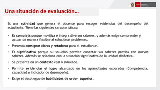 Una situación de evaluación…
recoger evidencias del desempeño del
Es una actividad que genera el docente para
estudiante. Tiene las siguientes características:
• Es compleja porque moviliza e integra diversos saberes, y además exige comprender y
actuar de manera flexible al solucionar problemas.
• Presenta consignas claras y retadoras para el estudiante.
• Es significativa porque su solución permite conectar sus saberes previos con nuevos
saberes. Además se relaciona con la situación significativa de la unidad didáctica.
• Se presenta en un contexto real o simulado.
• esperados (Competencia,
Permite evidenciar el logro alcanzado en los aprendizajes
capacidad e indicador de desempeño).
• Exige el despliegue de habilidades de orden superior.
 