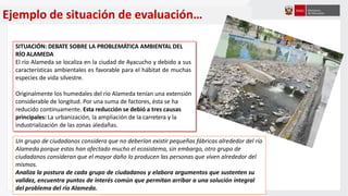 Ejemplo de situación de evaluación…
SITUACIÓN: DEBATE SOBRE LA PROBLEMÁTICA AMBIENTAL DEL
RÍO ALAMEDA
El río Alameda se localiza en la ciudad de Ayacucho y debido a sus
características ambientales es favorable para el hábitat de muchas
especies de vida silvestre.
Originalmente los humedales del río Alameda tenían una extensión
considerable de longitud. Por una suma de factores, ésta se ha
reducido continuamente. Esta reducción se debió a tres causas
principales: La urbanización, la ampliación de la carretera y la
industrialización de las zonas aledañas.
Un grupo de ciudadanos considera que no deberían existir pequeñas fábricas alrededor del río
Alameda porque estas han afectado mucho el ecosistema, sin embargo, otro grupo de
ciudadanos consideran que el mayor daño lo producen las personas que viven alrededor del
mismos.
Analiza la postura de cada grupo de ciudadanos y elabora argumentos que sustenten su
validez, encuentra puntos de interés común que permitan arribar a una solución integral
del problema del río Alameda.
 