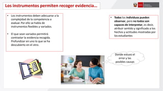 Los instrumentos permiten recoger evidencia…
• Los instrumentos deben adecuarse a la
complejidad de la competencia a
evaluar. Por ello se habla de
instrumentos flexibles y variados.
• El que sean variados permitirá
contrastar la evidencia recogida.
Profundizar en uno lo que se ha
descubierto en el otro.
• Todos los individuos pueden
observar, pero no todos son
capaces de interpretar, es decir,
atribuir sentido y significado a los
hechos y actitudes mostradas por
los estudiantes
Donde estuvo el
error y las
posibles causas
 
