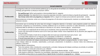 INSTRUMENTOS
EN QUÉ CONSISTEN
Pruebasorales
Las preguntas orales son una herramienta poderosa por su alto grado de versatilidad y los múltiples propósitos que pueda alcanzar. Sin
embargo, para garantizar su eficacia es necesario definir:
• Por qué/Para qué. Definir qué propósito o intencionalidad tiene la pregunta.
• Cómo se formulan. Esto dependerá de las respuestas esperadas (correctas o aporte de ideas) y el grado de participación esperado
• Que tiempo existe entre una pregunta y su respuesta. Definir y regular los tiempos procurando dar oportunidad a todos.
Recomendaciones al docente: contar con un banco de preguntas a fin de evitar la improvisación, mantener un ambiente cálido,
evitando la tensión.
Prueba escritas
Instrumento que se constituye de varios tipos de consigna o preguntas (abiertas o cerradas); cuyos propósitos pueden ser, elaborar
respuestas, reorganizar sus conocimientos y resolver problemas que no se limiten a comunicar un saber declarativo. La calidad de las
respuestas debe ser definida con anterioridad por el docente en una rubrica. Presenta algunas características:
• Una consigna es la explicitación de las tareas que os estudiantes tiene que desarrollar favoreciendo su autonomía.
• Cuanta más información brindemos acerca de la tarea que deben realizar menos dependerán de los docentes para peguntar que
tiene que hacer.
• La información brindada a través de las consignas debe servir para que comprenda el por qué y el para qué.
• La consigna debe redactarse en un lenguaje claro y apropiado a la edad de los estudiantes.
• El tiempo disponible debe ser coherente con la complejidad de las consignas y el número de preguntas.
Portafolio
Es una colección sistemática de trabajos producidos por los estudiantes que revelan su progreso durante un cierto tiempo.
Estos trabajos deben ser revisados, replanteados, y servirpara comprometer al estudiante a alcanzar metas más ambiciosas, ser
reflexivo y autocrítico.
Presenta algunas características:
• Tiene una carátula, índice, introducción o presentación, y entradas. Cada grupo de trabajos constituye una entrada, la cual debe
tener una fecha, el motivo de la elección y una reflexión.
• Debe contener trabajos obligatorios y también optativos (que los estudiantes decidan incluir).
• Cada carpeta es diferente y responde a las necesidades, capacidades, recursos e intereses del estudiante que lo construye.
• El portafolio se desarrolla en una carpeta (físico o digital) donde el estudiante va agregando sus trabajos.
 