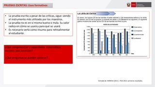 PRUEBAS ESCRITAS: Usos formativos
Extraído de: MINEDU (2011) . PISA 2012: primeros resultados.
• La prueba escrita a pesar de las críticas, sigue siendo
el instrumento más utilizado por los maestros.
• La prueba no es en sí misma buena o mala. Su valor
radica en cómo se usará y para qué se usará.
• Es necesario verla como insumo para retroalimentar
al estudiante.
¿Qué competencias y capacidades matemáticas
moviliza esta situación?
¿Qué preguntas se pueden generar?
 