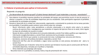 3. Elaborar el protocolo para aplicar el instrumento
Responde a la pregunta:
• ¿Se desarrollará de manera grupal? ¿Cuánto tiempo destinaré? ¿qué materiales y recursos necesitarán?
1. Para elaborar el portafolio requieres planificar las actividades del equipo, para permitirles asumir el reto de asesorar al
director y proponer un Plan de actividades deportivas para los estudiantes. Cada participante organizará el portafolio
considerando las actividades principales.
2. Durante el desarrollo de la unidad irán coleccionando, organizando y comentando los productos de las tareas parciales
en el portafolio. El portafolio puede contener como mínimo estas tres entradas:
- Reunir información sobre: notas periodísticos y artículos relacionados a la relación entre salud y la practica
continua de ejercicio físico. Investigaciones que sustentan el impacto del ejercicio físico en la salud, cómo regular
los tipos de actividades de acuerdo a la edad.
- Recojo de datos y análisis: Borradores de la encuesta elaborada y versión final; tablas y gráficos que organizan la
información recogida (borradores y versión final); resúmenes de las principales conclusiones.
- Elaboración del informe que sustenta la construcción de la loza multideportiva: estructura del informe,
borradores, revisiones del profesor, borradores mejorados y versión final.
- Elaboración del Plan: plan de actividades a seguir, tareas asumidas en este proceso, borradores del plan y la
versión final.
- Tareas propuestas por el docente: tareas de las sesiones que brindaron insumos para la construcción del Plan de
actividades deportivas, revisadas por el profesor y mejoradas.
- Otros materiales que proponga cada equipo.
Recuerda incluir en tu portafolio, la caratula, índice y hoja de presentación del mismo.
METODOLOGÍA PARA ELABORAR LOS INSTRUMENTOS DE EVALUACIÓN
 