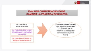 A EVALUAR COMPETENCIAS :
Que implica INTEGRACIÓN
Y COMBINACIÓN DE
DIVERSOS SABERES (saber
conocer, saber ser, saber
hacer)
DE EVALUAR LA
MEMORIZACIÓN
DE EVALUAR EL DESPLIEGUE
DE HABILIDADES RUTINARIAS
Y AISLADAS
DE EVALUAR ACTITUDES DE
MANERA INDEPENDIENTE
EVALUAR COMPETENCIAS EXIGE
CAMBIAR LA PRÁCTICA EVALUATIVA
 