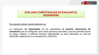 Se requiere centrar nuestra atención en:
La valoración del desempeño de los estudiantes al resolver situaciones de
evaluación que se configuren como retos genuinos para ellos y que les permitan poner
en juego, integrar y combinar diversas capacidades, es decir demostrar su nivel de
desarrollo respecto de una competencia. (OGP,2014)
EVALUAR COMPETENCIAS ES EVALUAR EL
DESEMPEÑO
 