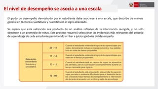 El nivel de desempeño se asocia a una escala
El grado de desempeño demostrado por el estudiante debe asociarse a una escala, que describe de manera
general en términos cualitativos y cuantitativos el logro alcanzado.
Se espera que esta valoración sea producto de un análisis reflexivo de la información recogida, y no solo
obedecer a un promedio de notas. Este proceso requerirá seleccionar las evidencias más relevantes del proceso
de aprendizaje de cada estudiante permitiendo arribar a juicios globales del desempeño.
 