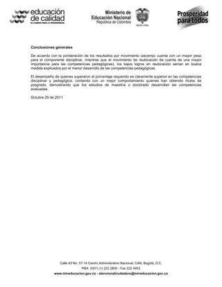 Conclusiones generales

De acuerdo con la ponderación de los resultados por movimiento (ascenso cuenta con un mayor peso
para el componente disciplinar, mientras que el movimiento de reubicación da cuenta de una mayor
importancia para las competencias pedagógicas), los bajos logros en reubicación serían en buena
medida explicados por el menor desarrollo de las competencias pedagógicas.

El desempeño de quienes superaron el porcentaje requerido es claramente superior en las competencias
disciplinar y pedagógica, contando con un mejor comportamiento quienes han obtenido títulos de
posgrado, demostrando que los estudios de maestría o doctorado desarrollan las competencias
evaluadas.

Octubre 29 de 2011




                 Calle 43 No. 57-14 Centro Administrativo Nacional, CAN, Bogotá, D.C.
                               PBX: (057) (1) 222 2800 - Fax 222 4953
             www.mineducacion.gov.co - atencionalciudadano@mineducacion.gov.co
 