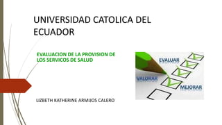 EVALUACION DE LA PROVISION DE
LOS SERVICOS DE SALUD
LIZBETH KATHERINE ARMIJOS CALERO
UNIVERSIDAD CATOLICA DEL
ECUADOR
 