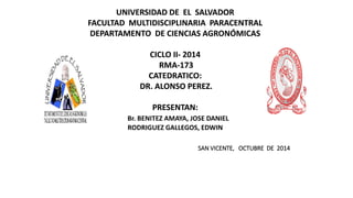 UNIVERSIDAD DE EL SALVADOR
FACULTAD MULTIDISCIPLINARIA PARACENTRAL
DEPARTAMENTO DE CIENCIAS AGRONÓMICAS
CICLO II- 2014
RMA-173
CATEDRATICO:
DR. ALONSO PEREZ.
PRESENTAN:
Br. BENITEZ AMAYA, JOSE DANIEL
RODRIGUEZ GALLEGOS, EDWIN
SAN VICENTE, OCTUBRE DE 2014
 