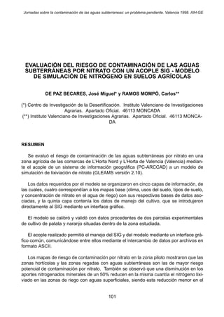 Jornadas sobre la contaminación de las aguas subterraneas: un problema pendiente. Valencia 1998. AIH-GE 
EVALUACIÓN DEL RIESGO DE CONTAMINACIÓN DE LAS AGUAS 
SUBTERRÁNEAS POR NITRATO CON UN ACOPLE SIG - MODELO 
DE SIMULACIÓN DE NITRÓGENO EN SUELOS AGRÍCOLAS 
DE PAZ BECARES, José Miguel* y RAMOS MOMPÓ, Carlos** 
(*) Centro de Investigación de la Desertificación. Instituto Valenciano de Investigaciones 
Agrarias. Apartado Oficial. 46113 MONCADA 
(**) Instituto Valenciano de Investigaciones Agrarias. Apartado Oficial. 46113 MONCA-DA 
RESUMEN 
Se evaluó el riesgo de contaminación de las aguas subterráneas por nitrato en una 
zona agrícola de las comarcas de L’Horta Nord y L’Horta de Valencia (Valencia) median-te 
el acople de un sistema de información geográfica (PC-ARCCAD) a un modelo de 
simulación de lixiviación de nitrato (GLEAMS versión 2.10). 
Los datos requeridos por el modelo se organizaron en cinco capas de información, de 
las cuales, cuatro correspondían a los mapas base (clima, usos del suelo, tipos de suelo, 
y concentración de nitrato en el agua de riego) con sus respectivas bases de datos aso-ciadas, 
y la quinta capa contenía los datos de manejo del cultivo, que se introdujeron 
directamente al SIG mediante un interface gráfico. 
El modelo se calibró y validó con datos procedentes de dos parcelas experimentales 
de cultivo de patata y naranjo situadas dentro de la zona estudiada. 
El acople realizado permitió el manejo del SIG y del modelo mediante un interface grá-fico 
común, comunicándose entre ellos mediante el intercambio de datos por archivos en 
formato ASCII. 
Los mapas de riesgo de contaminación por nitrato en la zona piloto mostraron que las 
zonas hortícolas y las zonas regadas con aguas subterráneas son las de mayor riesgo 
potencial de contaminación por nitrato. También se observó que una disminución en los 
aportes nitrogenados minerales de un 50% reducen en la misma cuantía el nitrógeno lixi-viado 
en las zonas de riego con aguas superficiales, siendo esta reducción menor en el 
101 
 