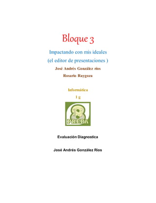 Bloque 3
Impactando con mis ideales
(el editor de presentaciones )
José Andrés González ríos
Rosario Raygoza
Informática
1 g
Evaluación Diagnostica
José Andrés González Ríos
 