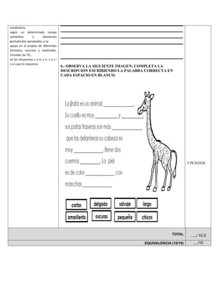 vocabulario,
según un determinado campo
semántico y elementos
gramaticales apropiados, y se
apoya en el empleo de diferentes
formatos, recursos y materiales,
incluidas las TIC,
en las situaciones c o m u n i c a t i
v a s que lo requieran
6.- OBSERVA LA SIGUIENTE IMAGEN; COMPLETA LA
DESCRIPCION ESCRIBIENDO LA PALABRA CORRECTA EN
CADA ESPACIO EN BLANCO.
3 PUNTOS
TOTAL ...../.10.5
EQUIVALENCIA (10/10) ..../10
 