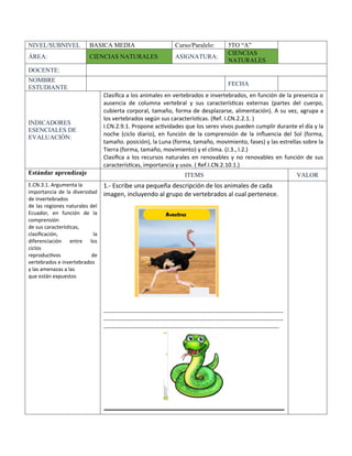 NIVEL/SUBNIVEL BASICA MEDIA Curso/Paralelo: 5TO “A”
ÁREA: CIENCIAS NATURALES ASIGNATURA:
CIENCIAS
NATURALES
DOCENTE:
NOMBRE
ESTUDIANTE
FECHA
INDICADORES
ESENCIALES DE
EVALUACIÓN:
Clasifica a los animales en vertebrados e invertebrados, en función de la presencia o
ausencia de columna vertebral y sus características externas (partes del cuerpo,
cubierta corporal, tamaño, forma de desplazarse, alimentación). A su vez, agrupa a
los vertebrados según sus características. (Ref. I.CN.2.2.1. )
I.CN.2.9.1. Propone actividades que los seres vivos pueden cumplir durante el día y la
noche (ciclo diario), en función de la comprensión de la influencia del Sol (forma,
tamaño. posición), la Luna (forma, tamaño, movimiento, fases) y las estrellas sobre la
Tierra (forma, tamaño, movimiento) y el clima. (J.3., I.2.)
Clasifica a los recursos naturales en renovables y no renovables en función de sus
características, importancia y usos. ( Ref.I.CN.2.10.1.)
Estándar aprendizaje ITEMS VALOR
E.CN.3.1. Argumenta la
importancia de la diversidad
de invertebrados
de las regiones naturales del
Ecuador, en función de la
comprensión
de sus características,
clasificación, la
diferenciación entre los
ciclos
reproductivos de
vertebrados e invertebrados
y las amenazas a las
que están expuestos
1.- Escribe una pequeña descripción de los animales de cada
imagen, incluyendo al grupo de vertebrados al cual pertenece.
---------------------------------------------------------------------------------------------
---------------------------------------------------------------------------------------------
-------------------------------------------------------------------------------------------
_____________________________________________
 