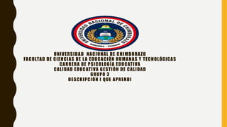 UNIVERSIDAD NACIONAL DE CHIMBORAZO
FACULTAD DE CIENCIAS DE LA EDUCACIÓN HUMANAS Y TECNOLÓGICAS
CARRERA DE PSICOLOGÍA EDUCATIVA
CALIDAD EDUCATIVA GESTIÓN DE CALIDAD
GRUPO 3
DESCRIPCIÓN I QUE APRENDI
 