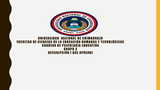 UNIVERSIDAD NACIONAL DE CHIMBORAZO
FACULTAD DE CIENCIAS DE LA EDUCACIÓN HUMANAS Y TECNOLÓGICAS
CARRERA DE PSICOLOGÍA EDUCATIVA
GRUPO 3
DESCRIPCIÓN I QUE APRENDI
 