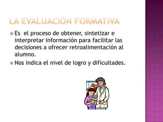  Es  el proceso de obtener, sintetizar e
  interpretar información para facilitar las
  decisiones a ofrecer retroalimentación al
  alumno.
 Nos indica el nivel de logro y dificultades.
 