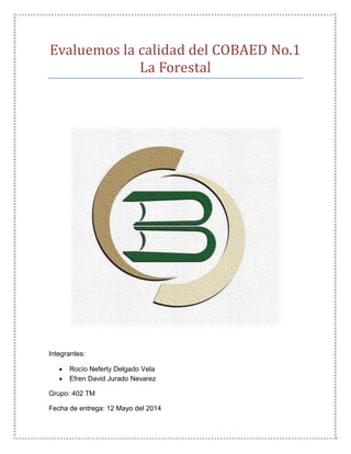 Evaluemos la calidad del COBAED No.1
La Forestal
Integrantes:
 Rocío Neferty Delgado Vela
 Efren David Jurado Nevarez
Grupo: 402 TM
Fecha de entrega: 12 Mayo del 2014
 