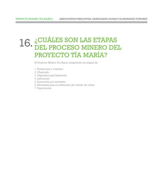 ABSOLVIENDO PREGUNTAS, DESPEJANDO DUDAS Y ELIMINANDO TEMORESPROYECTO MINERO TÍA MARÍA |
¿CUÁLES SON LAS ETAPAS
DEL PROCESO MINERO DEL
PROYECTO TÍA MARÍA?
El Proyecto Minero Tía María comprende las etapas de:
1. Perforación y voladura
2. Chancado
3. Depósitos para lixiviación
4. Lixiviación
5. Extracción por solventes
6. Electrolisis para la obtención del cátodo de cobre
7. Exportación
16.
 