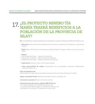 ABSOLVIENDO PREGUNTAS, DESPEJANDO DUDAS Y ELIMINANDO TEMORESPROYECTO MINERO TÍA MARÍA |
¿EL PROYECTO MINERO TÍA
MARÍA TRAERÁ BENEFICIOS A LA
POBLACIÓN DE LA PROVINCIA DE
ISLAY?
SÍ. Los beneficios comprometidos por la empresa en relación al Proyecto Minero Tía María, son:
› Educación: Mejora de Servicios, Infraestructura educativa, competencias Académicas, Capacitación
Técnica.
› Salud: Mejora de Servicios de Saneamiento (Agua Potable y Desagüe), Mejora en los servicios de
salud.
› Trabajo:
• 3000 puestos de trabajo - etapa de construcción
• 650 puestos de trabajo - etapa de operación (directos)
• 3500 puestos de trabajo - etapa de operación (indirectos)
› Capacitación: Técnica y mano de obra especializada.
› Otras oportunidades de trabajo: Dinamización de las actividades económicas (Restaurantes,
comercio, turismo, etc .)
Obra de infraestructura:
Almacemiento de agua, mejora de sistemas de riego, silos para almacenamiento de semilla.
Apoyo actividades locales: Agricultura, ganadería, pesca, acuicultura, etc.
crecimiento económico: Mayor actividad comercial
Incremento anual del canon y regalias (US$3.00/lb Cu)
• A la región Arequipa: 270 millones de soles por año
• A la privincia de Islay Arequipa: 64 millones de soles por año
• Al distrito de Cocachacra: 34 millones de soles por año
17.
 