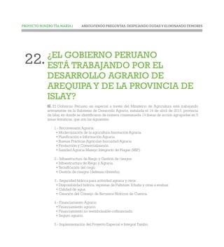 ABSOLVIENDO PREGUNTAS, DESPEJANDO DUDAS Y ELIMINANDO TEMORESPROYECTO MINERO TÍA MARÍA |
¿EL GOBIERNO PERUANO
ESTÁ TRABAJANDO POR EL
DESARROLLO AGRARIO DE
AREQUIPA Y DE LA PROVINCIA DE
ISLAY?
SÍ. El Gobierno Peruano en especial a través del Ministerio de Agricultura está trabajando
activamente en la Submesa de Desarrollo Agrario, instalada el 14 de abril de 2015, provincia
de Islay, en donde se identificaron de manera consensuada 14 líneas de acción agrupadas en 5
áreas temáticas, que son las siguientes:
1.- Reconversión Agraria:
• Modernización de la agricultura-Innovación Agraria.
• Planificación e Información Agraria.
• Buenas Prácticas Agrícolas-Inocuidad Agraria.
• Producción y Comercialización.
• Sanidad Agraria-Manejo Integrado de Plagas (MIP).
2.- Infraestructura de Riego y Gestión de riesgos:
• Infraestructura de Riego y Agraria.
• Tecnificación del riego.
• Gestión de riesgos (defensa ribereña).
3.- Seguridad hídrica para actividad agraria y otros:
• Disponibilidad hídrica, represas de Paltuture, Ichuña y otras a evaluar.
• Calidad de agua.
• Creación del Consejo de Recursos Hídricos de Cuenca.
4.- Financiamiento Agrario:
• Financiamiento agrario.
• Financiamiento no reembolsable-cofinanciado.
• Seguro agrario.
5.- Implementación del Proyecto Especial e Integral Tambo.
22.
 