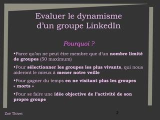 Evaluer le dynamisme
d’un groupe LinkedIn
Pourquoi ?
•Parce qu’on ne peut être membre que d’un nombre limité
de groupes (50 maximum)
•Pour sélectionner les groupes les plus vivants, qui nous
aideront le mieux à mener notre veille
•Pour gagner du temps en ne visitant plus les groupes
« morts »
•Pour se faire une idée objective de l’activité de son
propre groupe
Zoé Thivet

2

 