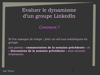 Evaluer le dynamisme
d’un groupe LinkedIn
Comment ?
Si l’on manque de temps : jeter un œil aux statistiques du
groupe.
Les parties « commentaires de la semaine précédente » et
« discussions de la semaine précédente » sont souvent
éclairantes.

Zoé Thivet

3

 