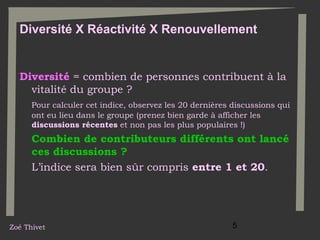 Diversité X Réactivité X Renouvellement

Diversité = combien de personnes contribuent à la
vitalité du groupe ?
Pour calculer cet indice, observez les 20 dernières discussions qui
ont eu lieu dans le groupe (prenez bien garde à afficher les
discussions récentes et non pas les plus populaires !)

Combien de contributeurs différents ont lancé
ces discussions ?
L’indice sera bien sûr compris entre 1 et 20.

Zoé Thivet

5

 
