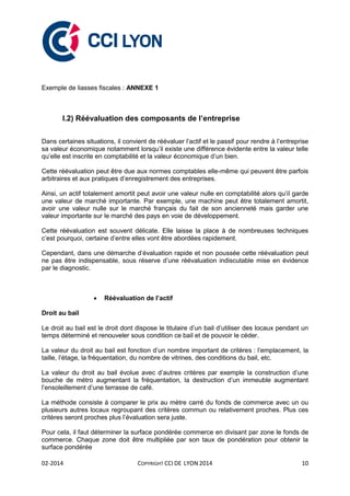 02-2014 COPYRIGHT CCI DE LYON 2014 10
Exemple de liasses fiscales : ANNEXE 1
I.2) Réévaluation des composants de l’entreprise
Dans certaines situations, il convient de réévaluer l’actif et le passif pour rendre à l’entreprise
sa valeur économique notamment lorsqu’il existe une différence évidente entre la valeur telle
qu’elle est inscrite en comptabilité et la valeur économique d’un bien.
Cette réévaluation peut être due aux normes comptables elle-même qui peuvent être parfois
arbitraires et aux pratiques d’enregistrement des entreprises.
Ainsi, un actif totalement amortit peut avoir une valeur nulle en comptabilité alors qu’il garde
une valeur de marché importante. Par exemple, une machine peut être totalement amortit,
avoir une valeur nulle sur le marché français du fait de son ancienneté mais garder une
valeur importante sur le marché des pays en voie de développement.
Cette réévaluation est souvent délicate. Elle laisse la place à de nombreuses techniques
c’est pourquoi, certaine d’entre elles vont être abordées rapidement.
Cependant, dans une démarche d’évaluation rapide et non poussée cette réévaluation peut
ne pas être indispensable, sous réserve d’une réévaluation indiscutable mise en évidence
par le diagnostic.
 Réévaluation de l’actif
Droit au bail
Le droit au bail est le droit dont dispose le titulaire d’un bail d’utiliser des locaux pendant un
temps déterminé et renouveler sous condition ce bail et de pouvoir le céder.
La valeur du droit au bail est fonction d’un nombre important de critères : l’emplacement, la
taille, l’étage, la fréquentation, du nombre de vitrines, des conditions du bail, etc.
La valeur du droit au bail évolue avec d’autres critères par exemple la construction d’une
bouche de métro augmentant la fréquentation, la destruction d’un immeuble augmentant
l’ensoleillement d’une terrasse de café.
La méthode consiste à comparer le prix au mètre carré du fonds de commerce avec un ou
plusieurs autres locaux regroupant des critères commun ou relativement proches. Plus ces
critères seront proches plus l’évaluation sera juste.
Pour cela, il faut déterminer la surface pondérée commerce en divisant par zone le fonds de
commerce. Chaque zone doit être multipliée par son taux de pondération pour obtenir la
surface pondérée
 