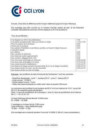 02-2014 COPYRIGHT CCI DE LYON 2014 11
Ensuite, il faut faire la différence entre le loyer réellement payé et le loyer théorique.
Cet avantage peut être cumulé sur le nombre d’année restant de bail. (Il est fortement
conseillé d’actualisé les sommes comme expliqué au III.3 de la partie 2)
Taux de pondération :
A la façade (sur 5/6 m de profondeur)
A la partie exceptionnelle, telle que située en angle
Pour le surplus de la boutique
Arrière de la boutique
Aux pièces d'habitation à conditions qu'elles ne fassent l'objet d'aucune
évaluation légale
par ailleurs
Aux cuisines et resserres
Aux réserves (selon agencement)
Aux couloirs, dégagements, WC
Aux sous-sols aménagés en réserves
Aux sous-sols aménagés à la vente
Aux caves (suivant installations)
Aux locaux en étage (suivant commercialité de la rue et étage considéré)
Aux locaux situés sur cour, rez-de-chaussée
Aux locaux situés sur cour en étage
1,00
1,10 à 1,20
0,80
0,50
0,33
0,25
0,50
0,10
0,30
0,50 à 0,60
0,10 à 0,20
0,33 à 0,70
0,50 à 0,70
0,30 à 0,70
Exemple : les conditions du bail commercial de l’entreprise Y sont les suivantes :
- Superficie développée ; zone 1 : boutique 50 m² ; zone 2 : réserve 20 m²
- Loyer annuel : 15 000 €
- Durée restant à courir : 5 ans
- Valeur des loyers pratiqués au mètre carré dans le quartier 300 euros
Le commerce est constitué d’une boutique de 60 m² et d’une réserve de 10 m², ce qui fait
62.5 m² de superficie après pondération.
Zone 1 x taux de pondération de la boutique + zone 2 x taux de pondération de la réserve
60 x 1 + 10 x 0,10 = 61
Le loyer théorique devrait être de 18 300 euros
61 x 300€ = 18 300€
L’avantage sur le loyer est de 3 300 euros
Loyer théorique – loyer réellement payé
18 300 – 15 000 = 3 300
Cet avantage sera conservé pendant 5 ans soit 16 500€ (3 300 x5 ) (sans actualisation).
 