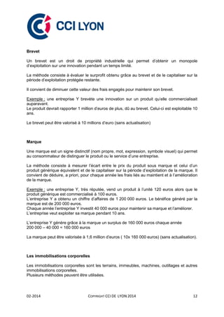 02-2014 COPYRIGHT CCI DE LYON 2014 12
Brevet
Un brevet est un droit de propriété industrielle qui permet d’obtenir un monopole
d’exploitation sur une innovation pendant un temps limité.
La méthode consiste à évaluer le surprofit obtenu grâce au brevet et de le capitaliser sur la
période d’exploitation protégée restante.
Il convient de diminuer cette valeur des frais engagés pour maintenir son brevet.
Exemple : une entreprise Y brevète une innovation sur un produit qu’elle commercialisait
auparavant.
Le produit devrait rapporter 1 million d’euros de plus, dû au brevet. Celui-ci est exploitable 10
ans.
Le brevet peut être valorisé à 10 millions d’euro (sans actualisation)
Marque
Une marque est un signe distinctif (nom propre, mot, expression, symbole visuel) qui permet
au consommateur de distinguer le produit ou le service d’une entreprise.
La méthode consiste à mesurer l’écart entre le prix du produit sous marque et celui d’un
produit générique équivalent et de le capitaliser sur la période d’exploitation de la marque. Il
convient de déduire, a priori, pour chaque année les frais liés au maintient et à l’amélioration
de la marque.
Exemple : une entreprise Y, très réputée, vend un produit à l’unité 120 euros alors que le
produit générique est commercialisé à 100 euros.
L’entreprise Y a obtenu un chiffre d’affaires de 1 200 000 euros. Le bénéfice généré par la
marque est de 200 000 euros.
Chaque année l’entreprise Y investit 40 000 euros pour maintenir sa marque et l’améliorer.
L’entreprise veut exploiter sa marque pendant 10 ans.
L’entreprise Y génère grâce à la marque un surplus de 160 000 euros chaque année
200 000 – 40 000 = 160 000 euros
La marque peut être valorisée à 1,6 million d’euros ( 10x 160 000 euros) (sans actualisation).
Les immobilisations corporelles
Les immobilisations corporelles sont les terrains, immeubles, machines, outillages et autres
immobilisations corporelles.
Plusieurs méthodes peuvent être utilisées.
 